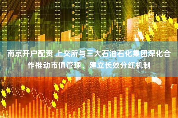 南京开户配资 上交所与三大石油石化集团深化合作推动市值管理、建立长效分红机制