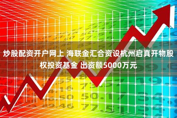炒股配资开户网上 海联金汇合资设杭州启真开物股权投资基金 出资额5000万元