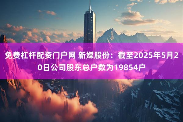 免费杠杆配资门户网 新媒股份：截至2025年5月20日公司股东总户数为19854户