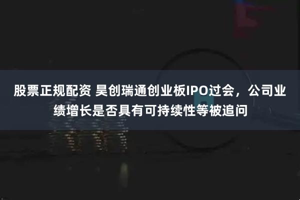 股票正规配资 昊创瑞通创业板IPO过会，公司业绩增长是否具有可持续性等被追问