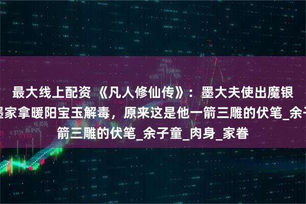 最大线上配资 《凡人修仙传》：墨大夫使出魔银手，让韩立到墨家拿暖阳宝玉解毒，原来这是他一箭三雕的伏笔_余子童_肉身_家眷
