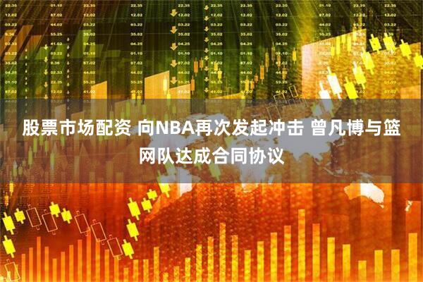 股票市场配资 向NBA再次发起冲击 曾凡博与篮网队达成合同协议