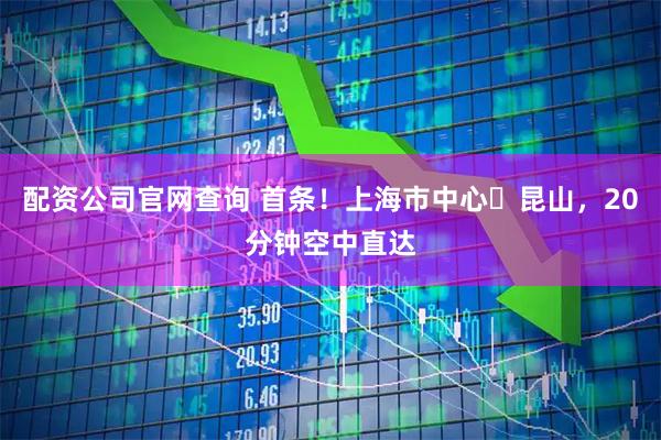 配资公司官网查询 首条！上海市中心⇋昆山，20分钟空中直达