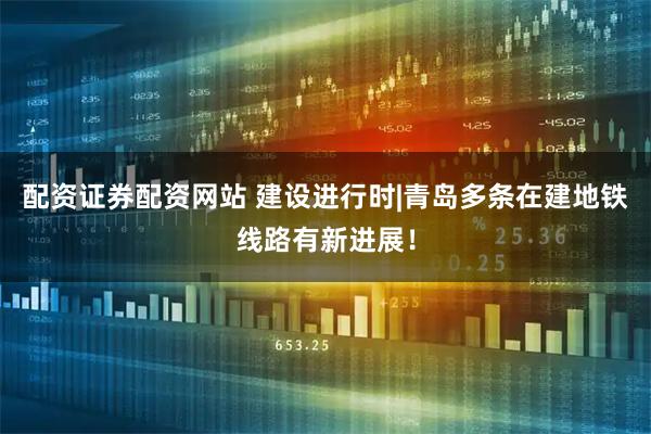 配资证券配资网站 建设进行时|青岛多条在建地铁线路有新进展！