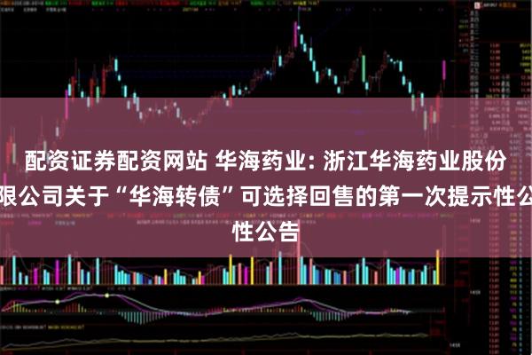 配资证券配资网站 华海药业: 浙江华海药业股份有限公司关于“华海转债”可选择回售的第一次提示性公告